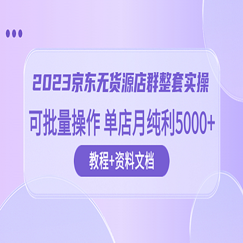 2023京东-无货源店群整套实操 可批量操作 单店月纯利5000+63节课+资料文档下载