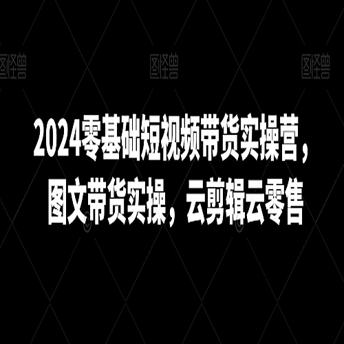 2024零基础短视频带货实操营，图文带货实操，云剪辑云零售下载