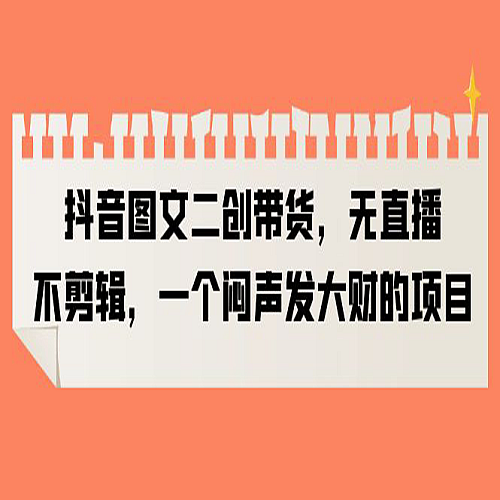 抖音图文二创带货，无直播，不剪辑，一个闷声发大财的项目下载