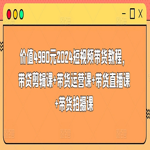 价值4980元2024短视频带货教程，带贷剪辑课+带货运营课+带货直播课+带货拍摄课下载