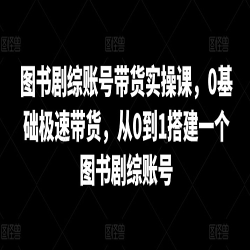 图书剧综账号带货实操课，0基础极速带货，从0到1搭建一个图书剧综账号下载